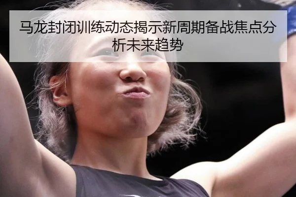 马龙封闭训练动态揭示新周期备战焦点分析未来趋势