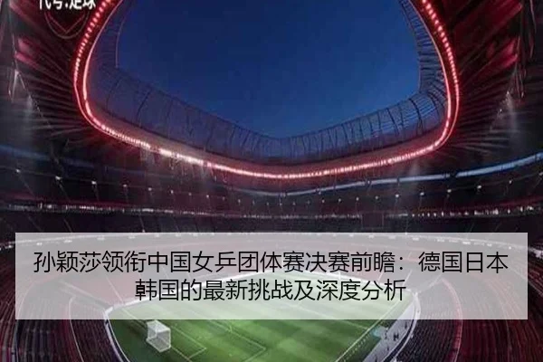 孙颖莎领衔中国女乒团体赛决赛前瞻：德国日本韩国的最新挑战及深度分析