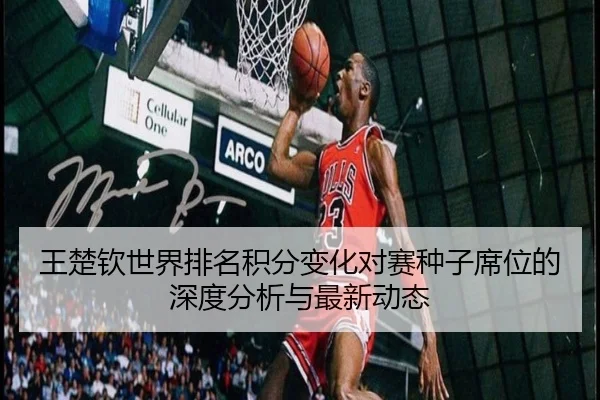 王楚钦世界排名积分变化对赛种子席位的深度分析与最新动态
